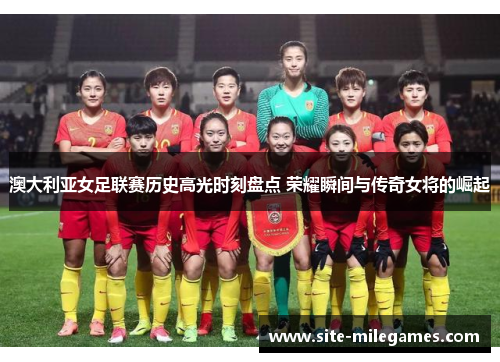澳大利亚女足联赛历史高光时刻盘点 荣耀瞬间与传奇女将的崛起
