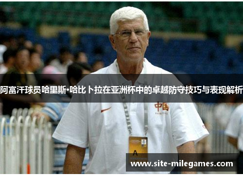 阿富汗球员哈里斯·哈比卜拉在亚洲杯中的卓越防守技巧与表现解析