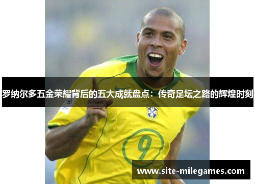 罗纳尔多五金荣耀背后的五大成就盘点：传奇足坛之路的辉煌时刻