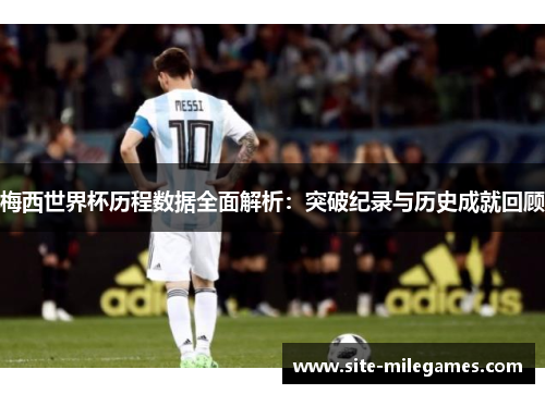 梅西世界杯历程数据全面解析：突破纪录与历史成就回顾