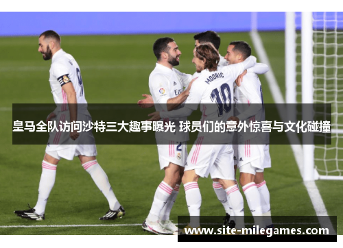 皇马全队访问沙特三大趣事曝光 球员们的意外惊喜与文化碰撞