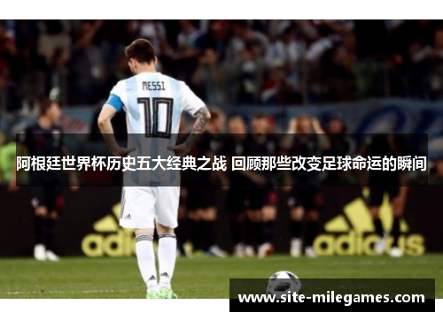 阿根廷世界杯历史五大经典之战 回顾那些改变足球命运的瞬间