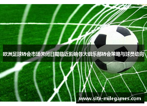 欧洲足球转会市场关闭日期临近影响各大俱乐部转会策略与球员动向