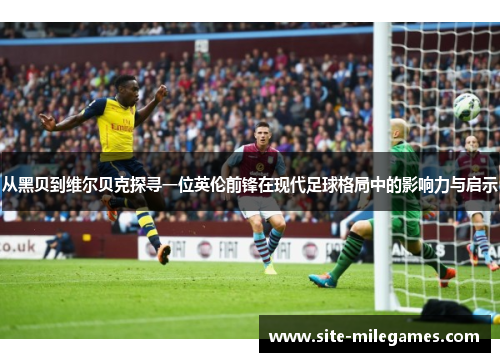 从黑贝到维尔贝克探寻一位英伦前锋在现代足球格局中的影响力与启示
